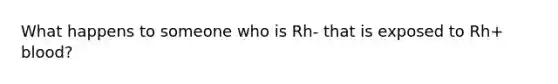 What happens to someone who is Rh- that is exposed to Rh+ blood?