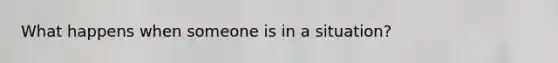 What happens when someone is in a situation?