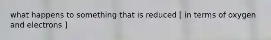 what happens to something that is reduced [ in terms of oxygen and electrons ]