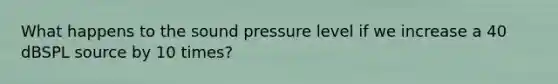 What happens to the sound pressure level if we increase a 40 dBSPL source by 10 times?