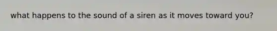 what happens to the sound of a siren as it moves toward you?