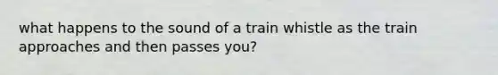 what happens to the sound of a train whistle as the train approaches and then passes you?