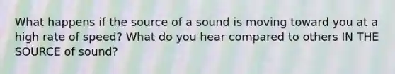 What happens if the source of a sound is moving toward you at a high rate of speed? What do you hear compared to others IN THE SOURCE of sound?