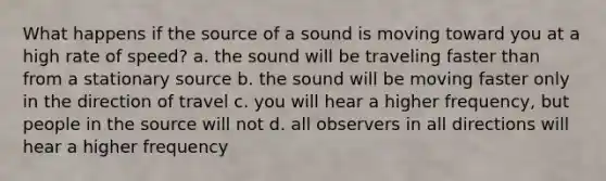 What happens if the source of a sound is moving toward you at a high rate of speed? a. the sound will be traveling faster than from a stationary source b. the sound will be moving faster only in the direction of travel c. you will hear a higher frequency, but people in the source will not d. all observers in all directions will hear a higher frequency