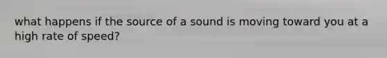 what happens if the source of a sound is moving toward you at a high rate of speed?