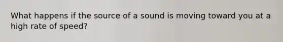 What happens if the source of a sound is moving toward you at a high rate of speed?