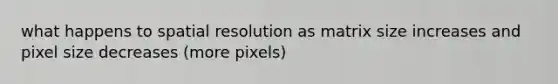 what happens to spatial resolution as matrix size increases and pixel size decreases (more pixels)