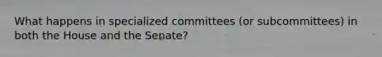 What happens in specialized committees (or subcommittees) in both the House and the Senate?