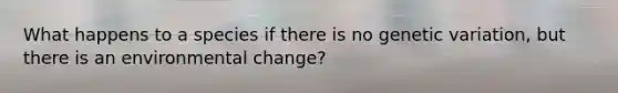 What happens to a species if there is no genetic variation, but there is an environmental change?