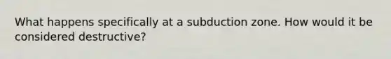 What happens specifically at a subduction zone. How would it be considered destructive?