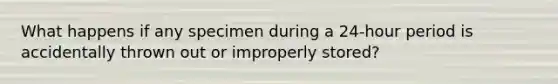 What happens if any specimen during a 24-hour period is accidentally thrown out or improperly stored?