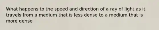 What happens to the speed and direction of a ray of light as it travels from a medium that is less dense to a medium that is more dense