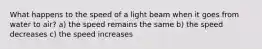 What happens to the speed of a light beam when it goes from water to air? a) the speed remains the same b) the speed decreases c) the speed increases