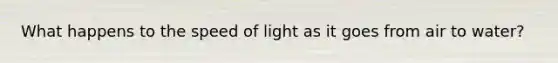 What happens to the speed of light as it goes from air to water?