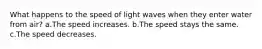 What happens to the speed of light waves when they enter water from air? a.The speed increases. b.The speed stays the same. c.The speed decreases.