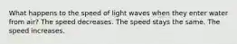 What happens to the speed of light waves when they enter water from air? The speed decreases. The speed stays the same. The speed increases.