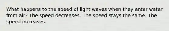 What happens to the speed of light waves when they enter water from air? The speed decreases. The speed stays the same. The speed increases.