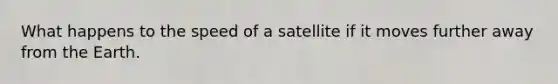 What happens to the speed of a satellite if it moves further away from the Earth.