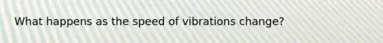 What happens as the speed of vibrations change?