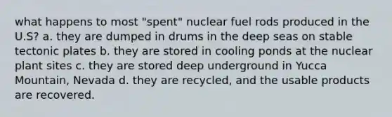 what happens to most "spent" nuclear fuel rods produced in the U.S? a. they are dumped in drums in the deep seas on stable tectonic plates b. they are stored in cooling ponds at the nuclear plant sites c. they are stored deep underground in Yucca Mountain, Nevada d. they are recycled, and the usable products are recovered.