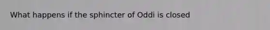 What happens if the sphincter of Oddi is closed