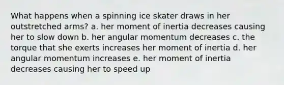 What happens when a spinning ice skater draws in her outstretched arms? a. her moment of inertia decreases causing her to slow down b. her angular momentum decreases c. the torque that she exerts increases her moment of inertia d. her angular momentum increases e. her moment of inertia decreases causing her to speed up