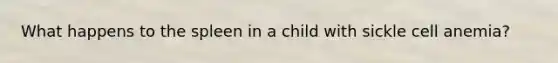 What happens to the spleen in a child with sickle cell anemia?