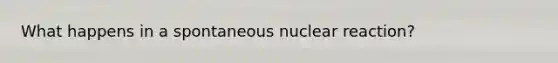 What happens in a spontaneous nuclear reaction?