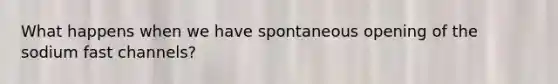 What happens when we have spontaneous opening of the sodium fast channels?
