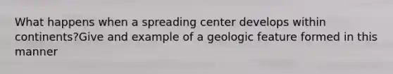 What happens when a spreading center develops within continents?Give and example of a geologic feature formed in this manner