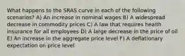 What happens to the SRAS curve in each of the following scenarios? A) An increase in nominal wages B) A widespread decrease in commodity prices C) A law that requires health insurance for all employees D) A large decrease in the price of oil E) An increase in the aggregate price level F) A deflationary expectation on price level