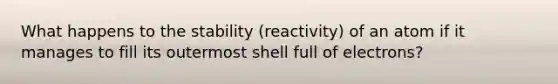 What happens to the stability (reactivity) of an atom if it manages to fill its outermost shell full of electrons?