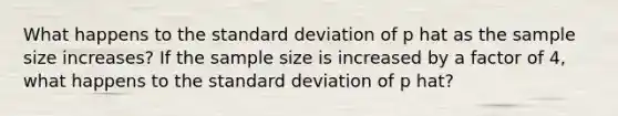 What happens to the standard deviation of p hat as the sample size increases? If the sample size is increased by a factor of 4, what happens to the standard deviation of p hat?