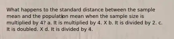 What happens to the standard distance between the sample mean and the population mean when the sample size is multiplied by 4? a. It is multiplied by 4. X b. It is divided by 2. c. It is doubled. X d. It is divided by 4.