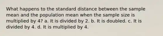 What happens to the standard distance between the sample mean and the population mean when the sample size is multiplied by 4? a. It is divided by 2. b. It is doubled. c. It is divided by 4. d. It is multiplied by 4.