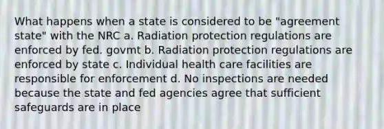 What happens when a state is considered to be "agreement state" with the NRC a. Radiation protection regulations are enforced by fed. govmt b. Radiation protection regulations are enforced by state c. Individual health care facilities are responsible for enforcement d. No inspections are needed because the state and fed agencies agree that sufficient safeguards are in place