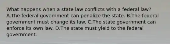 What happens when a state law conflicts with a federal law? A.The federal government can penalize the state. B.The federal government must change its law. C.The state government can enforce its own law. D.The state must yield to the federal government.