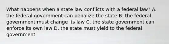 What happens when a state law conflicts with a federal law? A. the federal government can penalize the state B. the federal government must change its law C. the state government can enforce its own law D. the state must yield to the federal government