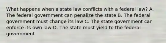 What happens when a state law conflicts with a federal law? A. The federal government can penalize the state B. The federal government must change its law C. The state government can enforce its own law D. The state must yield to the federal government