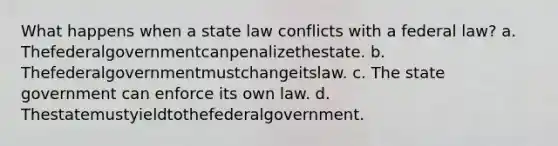 What happens when a state law conflicts with a federal law? a. Thefederalgovernmentcanpenalizethestate. b. Thefederalgovernmentmustchangeitslaw. c. The state government can enforce its own law. d. Thestatemustyieldtothefederalgovernment.