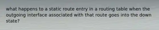 what happens to a static route entry in a routing table when the outgoing interface associated with that route goes into the down state?