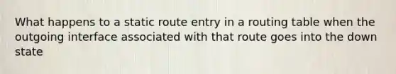 What happens to a static route entry in a routing table when the outgoing interface associated with that route goes into the down state