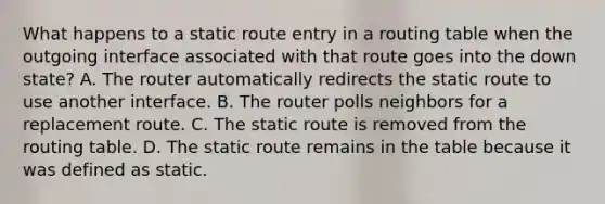 What happens to a static route entry in a routing table when the outgoing interface associated with that route goes into the down state? A. The router automatically redirects the static route to use another interface. B. The router polls neighbors for a replacement route. C. The static route is removed from the routing table. D. The static route remains in the table because it was defined as static.