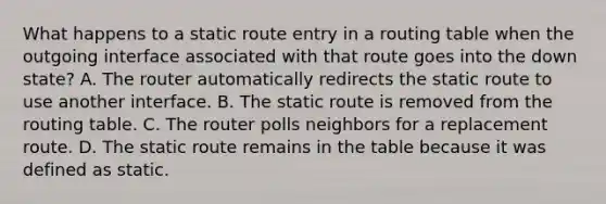 What happens to a static route entry in a routing table when the outgoing interface associated with that route goes into the down state? A. The router automatically redirects the static route to use another interface. B. The static route is removed from the routing table. C. The router polls neighbors for a replacement route. D. The static route remains in the table because it was defined as static.