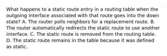 What happens to a static route entry in a routing table when the outgoing interface associated with that route goes into the down state? A. The router polls neighbors for a replacement route. B. The router automatically redirects the static route to use another interface. C. The static route is removed from the routing table. D. The static route remains in the table because it was defined as static.