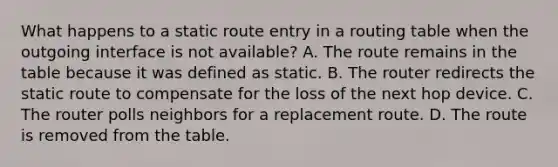 What happens to a static route entry in a routing table when the outgoing interface is not available? A. The route remains in the table because it was defined as static. B. The router redirects the static route to compensate for the loss of the next hop device. C. The router polls neighbors for a replacement route. D. The route is removed from the table.