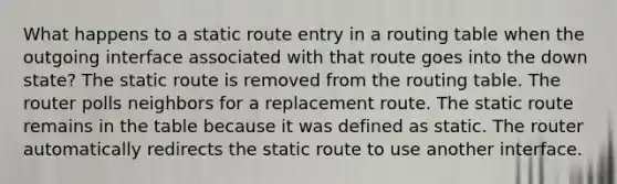 What happens to a static route entry in a routing table when the outgoing interface associated with that route goes into the down state? The static route is removed from the routing table. The router polls neighbors for a replacement route. The static route remains in the table because it was defined as static. The router automatically redirects the static route to use another interface.