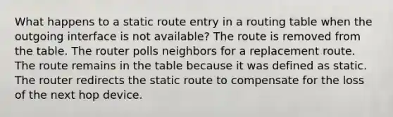 What happens to a static route entry in a routing table when the outgoing interface is not available? The route is removed from the table. The router polls neighbors for a replacement route. The route remains in the table because it was defined as static. The router redirects the static route to compensate for the loss of the next hop device.