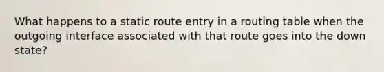 What happens to a static route entry in a routing table when the outgoing interface associated with that route goes into the down state?