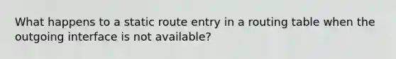 What happens to a static route entry in a routing table when the outgoing interface is not available?